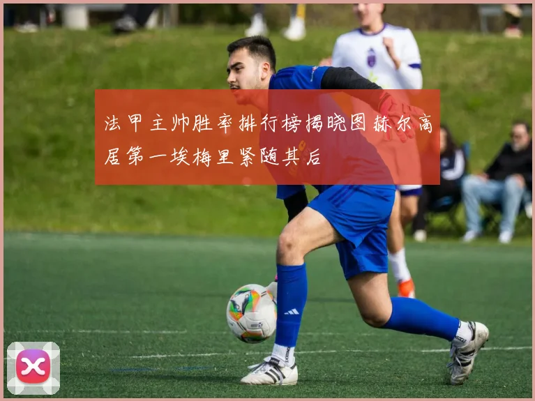 法甲主帅胜率排行榜揭晓图赫尔高居第一埃梅里紧随其后