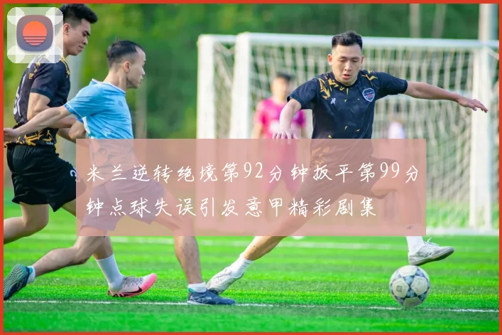 米兰逆转绝境第92分钟扳平第99分钟点球失误引发意甲精彩剧集